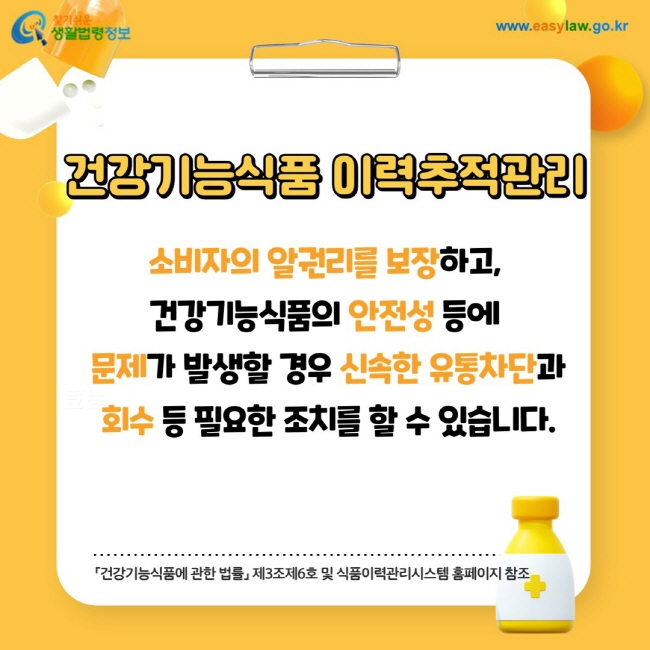 건강기능식품 이력추적관리: 소비자의 알권리를 보장하고, 건강기능식품의 안전성 등에 문제가 발생할 경우 신속한 유통차단과 회수 등 필요한 조치를 할 수 있습니다.「건강기능식품에 관한 법률」 제3조제6호 및 식품이력관리시스템 홈페이지 참조